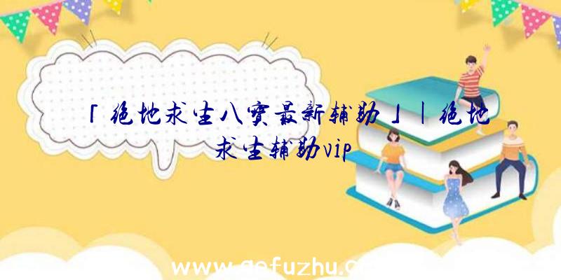 「绝地求生八宝最新辅助」|绝地求生辅助vip